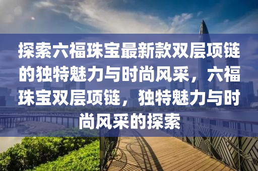 探索六福珠寶最新款雙層項鏈的獨特魅力與時尚風(fēng)采，六福珠寶雙層項鏈，獨特魅力與時尚風(fēng)采的探索