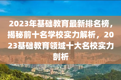 2023年基礎(chǔ)教育最新排名榜，揭秘前十名學(xué)校實力解析，2023基礎(chǔ)教育領(lǐng)域十大名校實力剖析