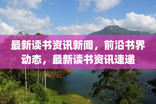 最新讀書資訊新聞，前沿書界動態(tài)，最新讀書資訊速遞