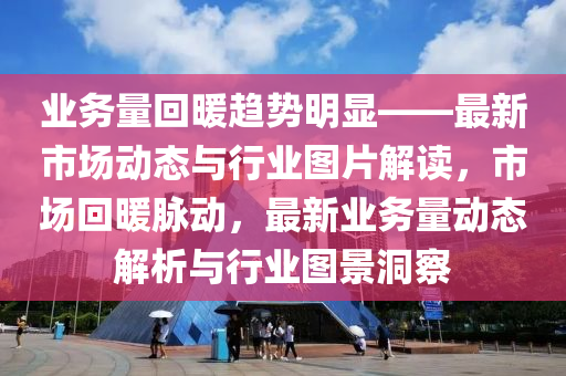 業(yè)務(wù)量回暖趨勢明顯——最新市場動態(tài)與行業(yè)圖片解讀，市場回暖脈動，最新業(yè)務(wù)量動態(tài)解析與行業(yè)圖景洞察