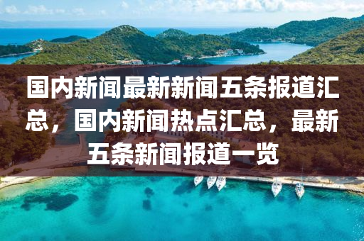 國內(nèi)新聞最新新聞五條報道匯總，國內(nèi)新聞熱點匯總，最新五條新聞報道一覽