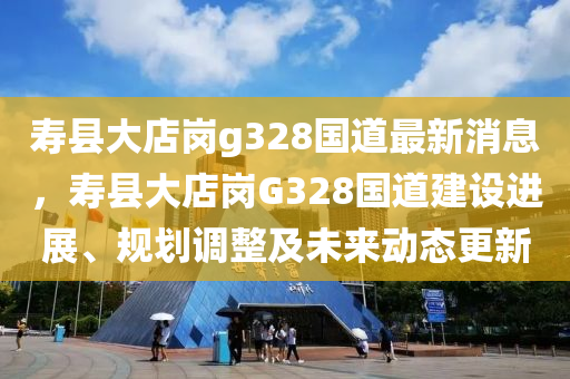 壽縣大店崗g328國道最新消息，壽縣大店崗G328國道建設進展、規(guī)劃調(diào)整及未來動態(tài)更新