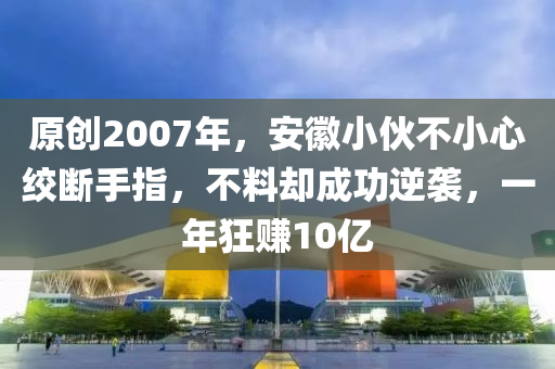 原創(chuàng)2007年，安徽小伙不小心絞斷手指，不料卻成功逆襲，一年狂賺10億