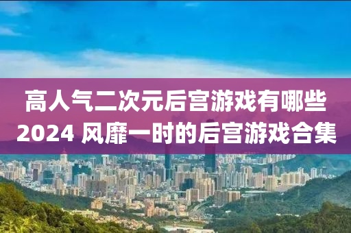 高人氣二次元后宮游戲有哪些2024 風(fēng)靡一時的后宮游戲合集