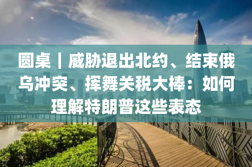 圓桌｜威脅退出北約、結(jié)束俄烏沖突、揮舞關(guān)稅大棒：如何理解特朗普這些表態(tài)