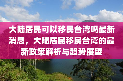 大陸居民可以移民臺灣嗎最新消息，大陸居民移民臺灣的最新政策解析與趨勢展望