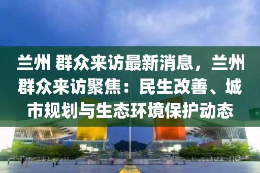 蘭州 群眾來訪最新消息，蘭州群眾來訪聚焦：民生改善、城市規(guī)劃與生態(tài)環(huán)境保護(hù)動(dòng)態(tài)