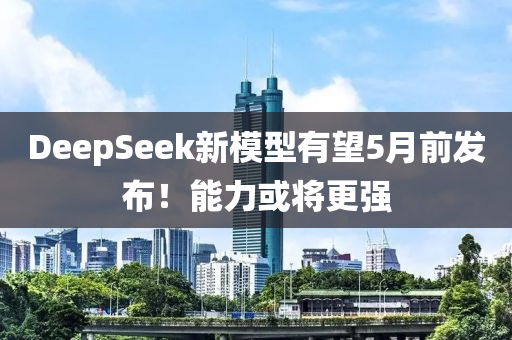 DeepSeek新模型有望5月前發(fā)布！能力或?qū)⒏鼜?qiáng)