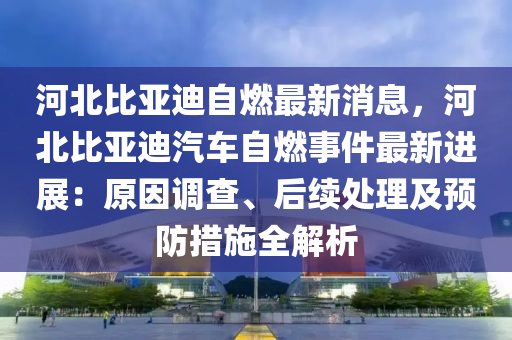 河北比亞迪自燃最新消息，河北比亞迪汽車(chē)自燃事件最新進(jìn)展：原因調(diào)查、后續(xù)處理及預(yù)防措施全解析