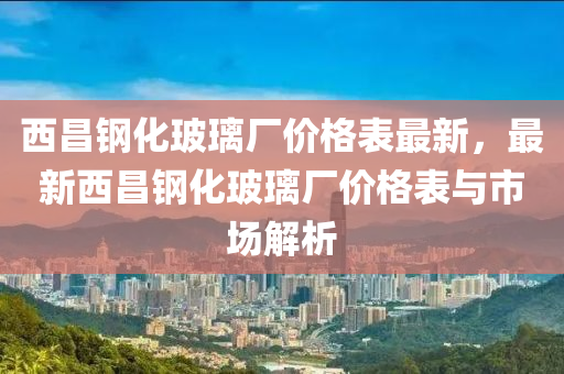 西昌鋼化玻璃廠價格表最新，最新西昌鋼化玻璃廠價格表與市場解析