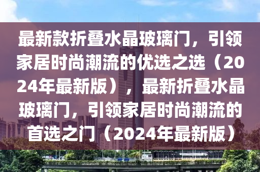 最新款折疊水晶玻璃門，引領(lǐng)家居時尚潮流的優(yōu)選之選（2024年最新版），最新折疊水晶玻璃門，引領(lǐng)家居時尚潮流的首選之門（2024年最新版）