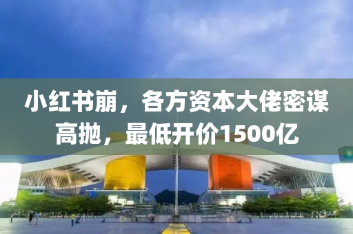 小紅書崩，各方資本大佬密謀高拋，最低開價1500億