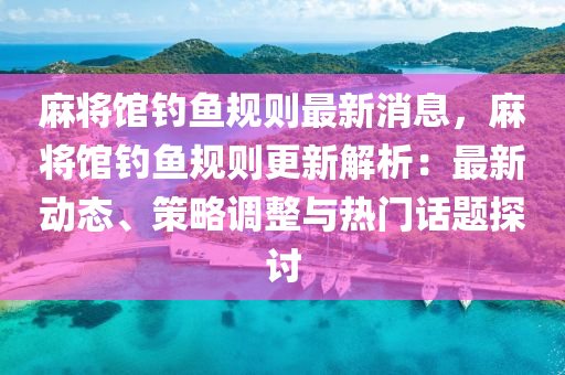 麻將館釣魚規(guī)則最新消息，麻將館釣魚規(guī)則更新解析：最新動態(tài)、策略調(diào)整與熱門話題探討