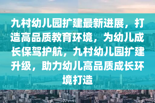 九村幼兒園擴建最新進展，打造高品質(zhì)教育環(huán)境，為幼兒成長保駕護航，九村幼兒園擴建升級，助力幼兒高品質(zhì)成長環(huán)境打造