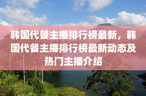 韓國代餐主播排行榜最新，韓國代餐主播排行榜最新動態(tài)及熱門主播介紹