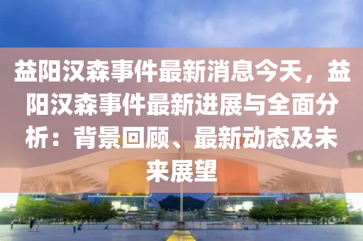 益陽漢森事件最新消息今天，益陽漢森事件最新進展與全面分析：背景回顧、最新動態(tài)及未來展望