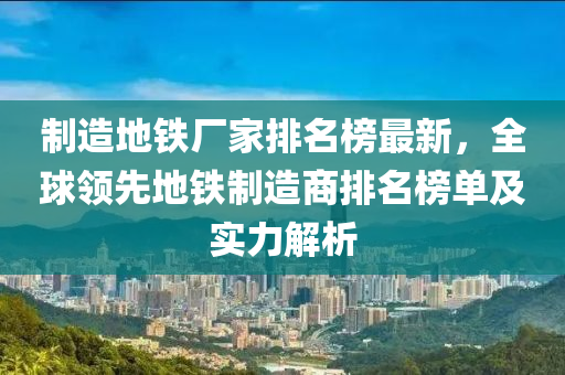 制造地鐵廠家排名榜最新，全球領(lǐng)先地鐵制造商排名榜單及實力解析