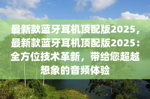 最新款藍(lán)牙耳機頂配版2025，最新款藍(lán)牙耳機頂配版2025：全方位技術(shù)革新，帶給您超越想象的音頻體驗