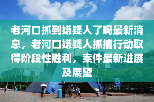 老河口抓到嫌疑人了嗎最新消息，老河口嫌疑人抓捕行動取得階段性勝利，案件最新進(jìn)展及展望