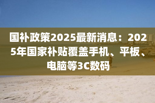 國補政策2025最新消息：2025年國家補貼覆蓋手機、平板、電腦等3C數(shù)碼