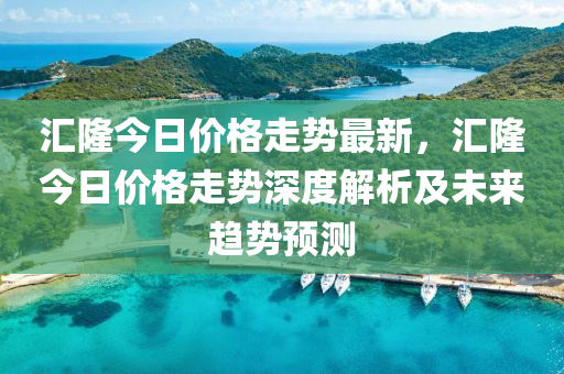 匯隆今日價格走勢最新，匯隆今日價格走勢深度解析及未來趨勢預(yù)測