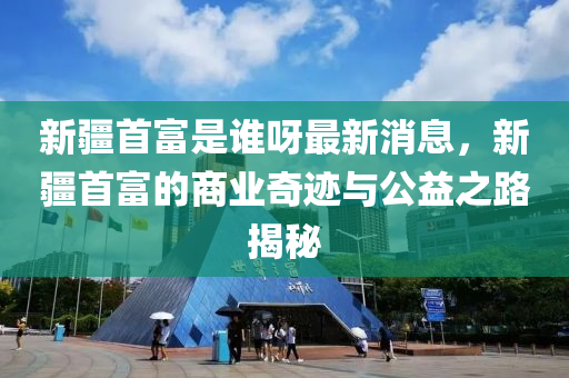 新疆首富是誰呀最新消息，新疆首富的商業(yè)奇跡與公益之路揭秘