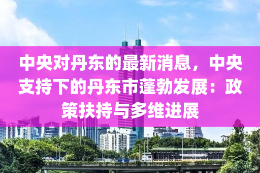 中央對(duì)丹東的最新消息，中央支持下的丹東市蓬勃發(fā)展：政策扶持與多維進(jìn)展