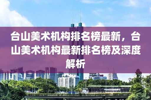 臺山美術(shù)機構(gòu)排名榜最新，臺山美術(shù)機構(gòu)最新排名榜及深度解析