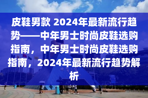 皮鞋男款 2024年最新流行趨勢——中年男士時(shí)尚皮鞋選購指南，中年男士時(shí)尚皮鞋選購指南，2024年最新流行趨勢解析