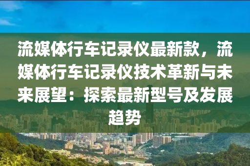 流媒體行車記錄儀最新款，流媒體行車記錄儀技術(shù)革新與未來展望：探索最新型號及發(fā)展趨勢