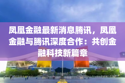 鳳凰金融最新消息騰訊，鳳凰金融與騰訊深度合作：共創(chuàng)金融科技新篇章