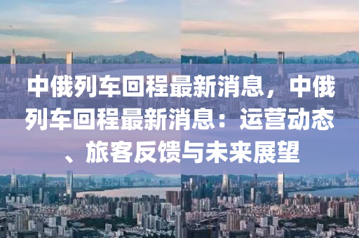 中俄列車回程最新消息，中俄列車回程最新消息：運(yùn)營(yíng)動(dòng)態(tài)、旅客反饋與未來展望