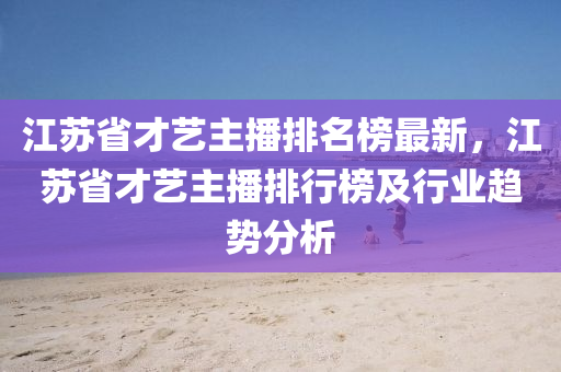 江蘇省才藝主播排名榜最新，江蘇省才藝主播排行榜及行業(yè)趨勢(shì)分析