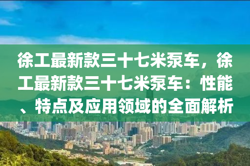 徐工最新款三十七米泵車，徐工最新款三十七米泵車：性能、特點及應(yīng)用領(lǐng)域的全面解析