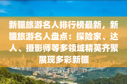 新疆旅游名人排行榜最新，新疆旅游名人盤點：探險家、達人、攝影師等多領(lǐng)域精英齊聚展現(xiàn)多彩新疆