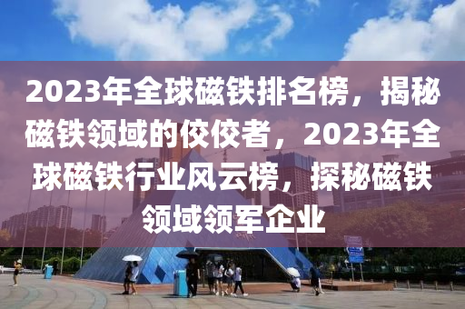 2023年全球磁鐵排名榜，揭秘磁鐵領域的佼佼者，2023年全球磁鐵行業(yè)風云榜，探秘磁鐵領域領軍企業(yè)