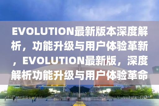 EVOLUTION最新版本深度解析，功能升級與用戶體驗革新，EVOLUTION最新版，深度解析功能升級與用戶體驗革命