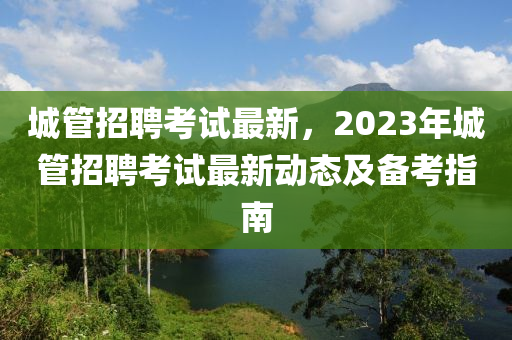 城管招聘考試最新，2023年城管招聘考試最新動(dòng)態(tài)及備考指南