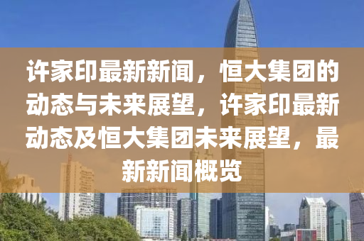 許家印最新新聞，恒大集團的動態(tài)與未來展望，許家印最新動態(tài)及恒大集團未來展望，最新新聞概覽