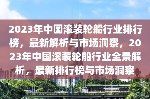 2023年中國滾裝輪船行業(yè)排行榜，最新解析與市場(chǎng)洞察，2023年中國滾裝輪船行業(yè)全景解析，最新排行榜與市場(chǎng)洞察