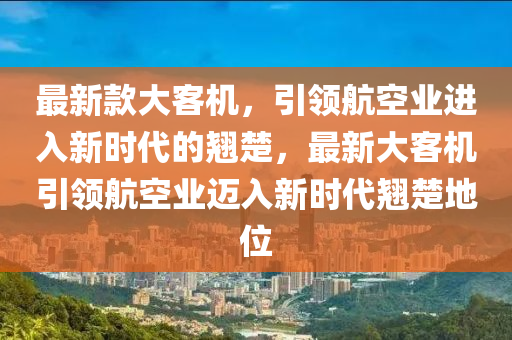 最新款大客機，引領(lǐng)航空業(yè)進入新時代的翹楚，最新大客機引領(lǐng)航空業(yè)邁入新時代翹楚地位