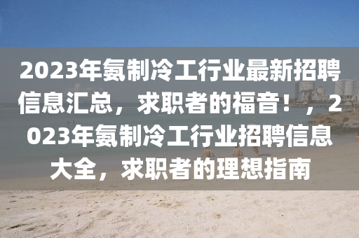 2023年氨制冷工行業(yè)最新招聘信息匯總，求職者的福音！，2023年氨制冷工行業(yè)招聘信息大全，求職者的理想指南