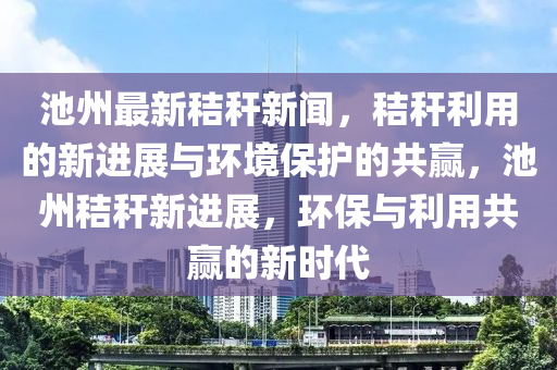 池州最新秸稈新聞，秸稈利用的新進展與環(huán)境保護的共贏，池州秸稈新進展，環(huán)保與利用共贏的新時代