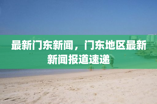 最新門東新聞，門東地區(qū)最新新聞報道速遞