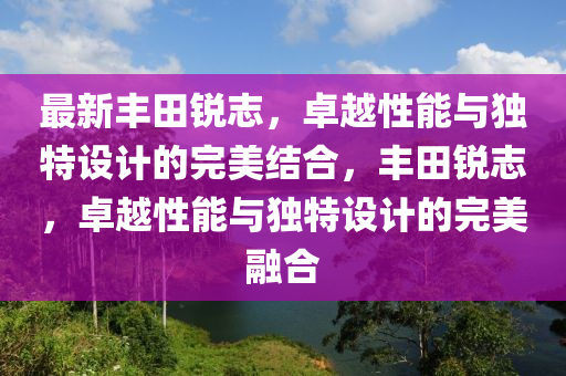 最新豐田銳志，卓越性能與獨(dú)特設(shè)計(jì)的完美結(jié)合，豐田銳志，卓越性能與獨(dú)特設(shè)計(jì)的完美融合