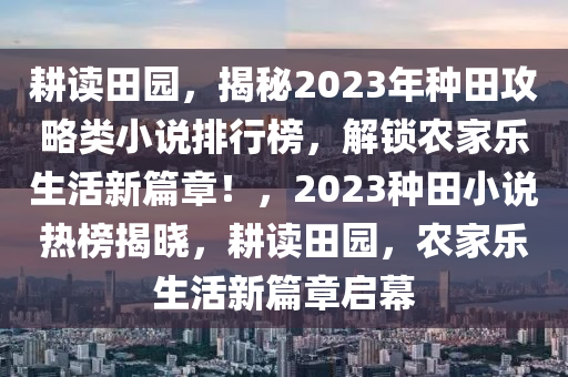 耕讀田園，揭秘2023年種田攻略類小說排行榜，解鎖農(nóng)家樂生活新篇章！，2023種田小說熱榜揭曉，耕讀田園，農(nóng)家樂生活新篇章啟幕