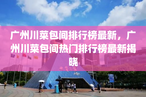 廣州川菜包間排行榜最新，廣州川菜包間熱門排行榜最新揭曉