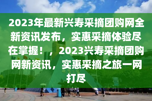 2023年最新興壽采摘團(tuán)購網(wǎng)全新資訊發(fā)布，實(shí)惠采摘體驗(yàn)盡在掌握！，2023興壽采摘團(tuán)購網(wǎng)新資訊，實(shí)惠采摘之旅一網(wǎng)打盡