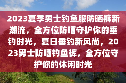 2023夏季男士釣魚服防曬褲新潮流，全方位防曬守護(hù)你的垂釣時(shí)光，夏日垂釣新風(fēng)尚，2023男士防曬釣魚褲，全方位守護(hù)你的休閑時(shí)光