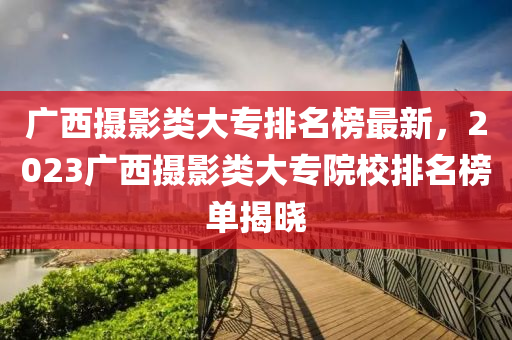 廣西攝影類(lèi)大專(zhuān)排名榜最新，2023廣西攝影類(lèi)大專(zhuān)院校排名榜單揭曉